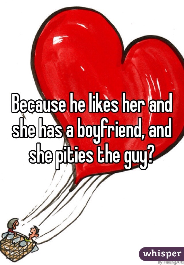 Because he likes her and she has a boyfriend, and she pities the guy?