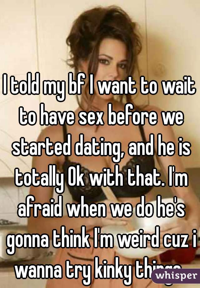 I told my bf I want to wait to have sex before we started dating, and he is totally Ok with that. I'm afraid when we do he's gonna think I'm weird cuz i wanna try kinky things. 