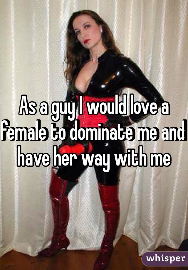 As a guy I would love a female to dominate me and have her way with me 