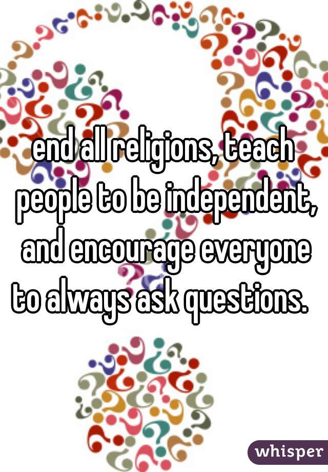 end all religions, teach people to be independent, and encourage everyone to always ask questions.  
