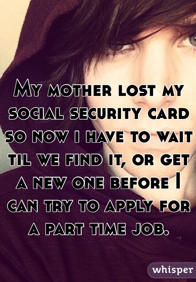 My mother lost my social security card so now i have to wait til we find it, or get a new one before I can try to apply for a part time job.
