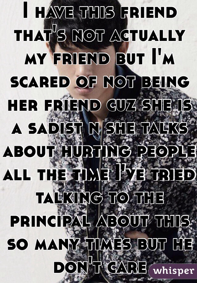 I have this friend that's not actually my friend but I'm scared of not being her friend cuz she is a sadist n she talks about hurting people all the time I've tried talking to the principal about this so many times but he don't care  