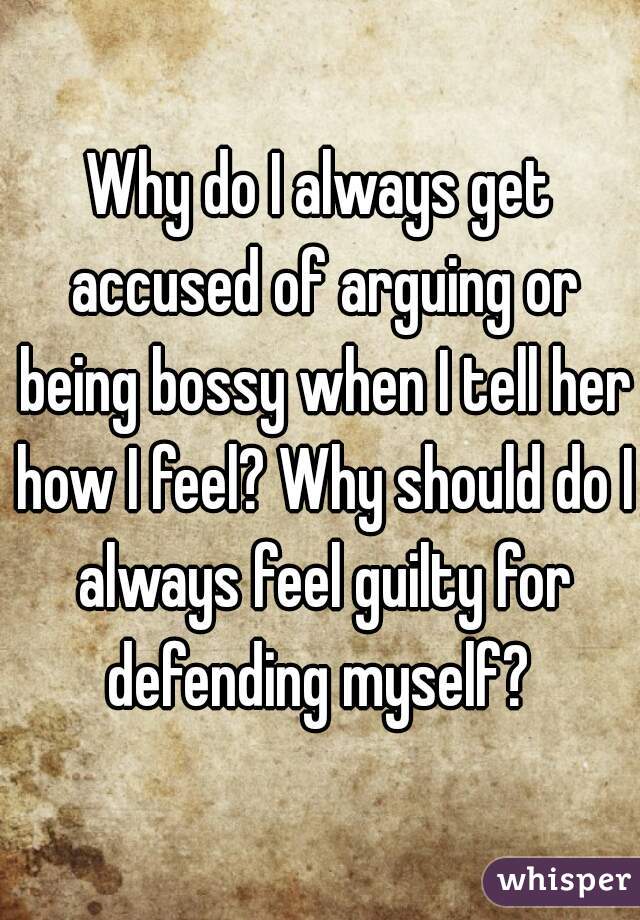Why do I always get accused of arguing or being bossy when I tell her how I feel? Why should do I always feel guilty for defending myself? 