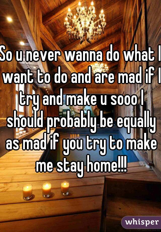 So u never wanna do what I want to do and are mad if I try and make u sooo I should probably be equally as mad if you try to make me stay home!!!