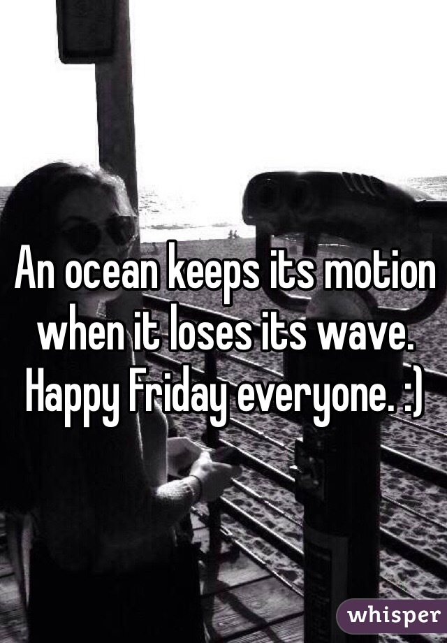 An ocean keeps its motion when it loses its wave. Happy Friday everyone. :)
