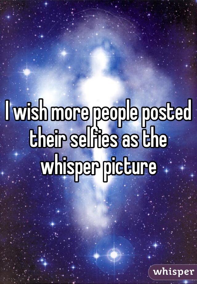 I wish more people posted their selfies as the whisper picture
