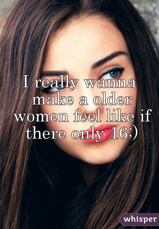 I really wanna make a older women feel like if there only 16;)