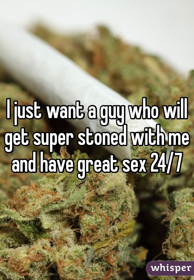I just want a guy who will get super stoned with me and have great sex 24/7