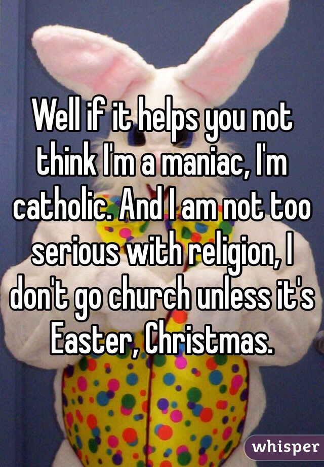 Well if it helps you not think I'm a maniac, I'm catholic. And I am not too serious with religion, I don't go church unless it's Easter, Christmas. 