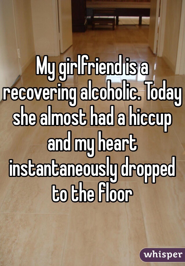 My girlfriend is a recovering alcoholic. Today she almost had a hiccup and my heart instantaneously dropped to the floor 