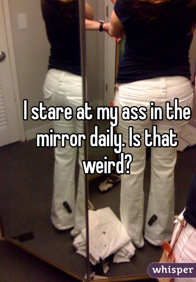 I stare at my ass in the mirror daily. Is that weird?