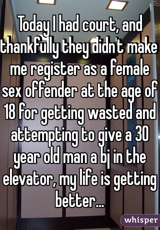 Today I had court, and thankfully they didn't make me register as a female sex offender at the age of 18 for getting wasted and attempting to give a 30 year old man a bj in the elevator, my life is getting better...