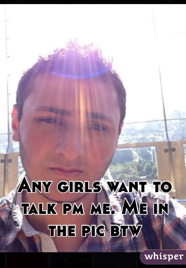 Any girls want to talk pm me. Me in the pic btw 