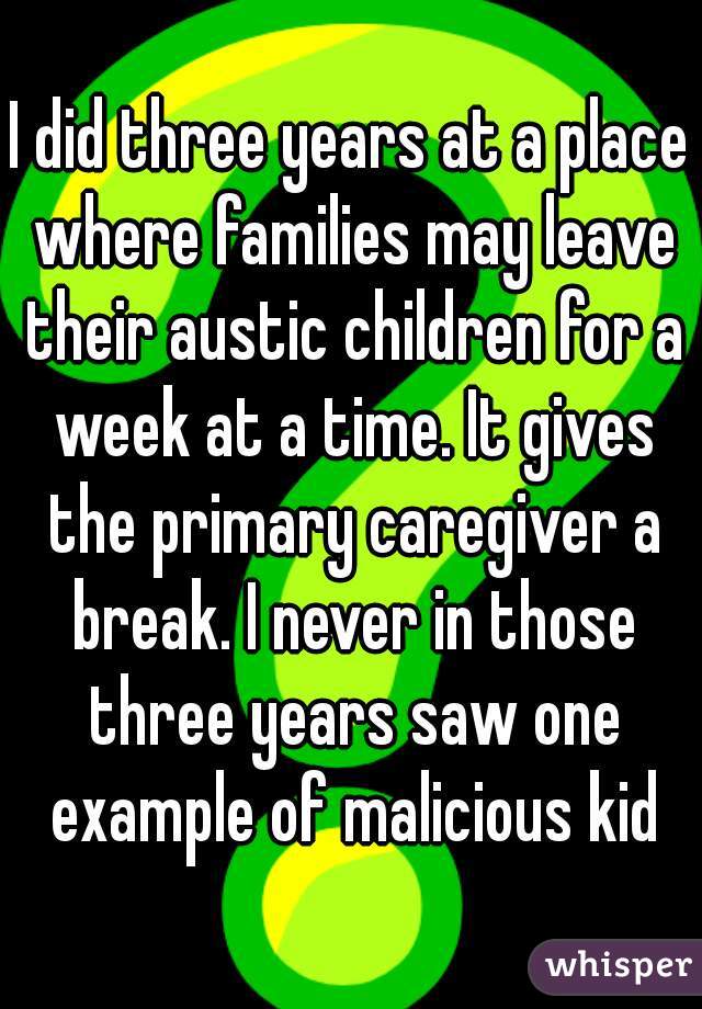 I did three years at a place where families may leave their austic children for a week at a time. It gives the primary caregiver a break. I never in those three years saw one example of malicious kid