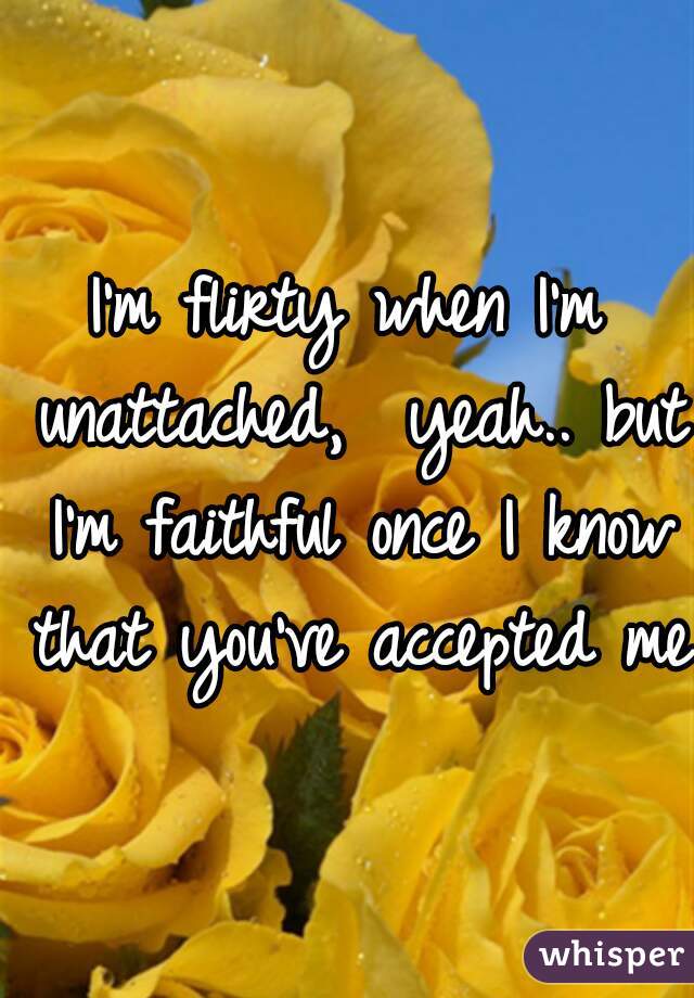 I'm flirty when I'm unattached,  yeah.. but I'm faithful once I know that you've accepted me.