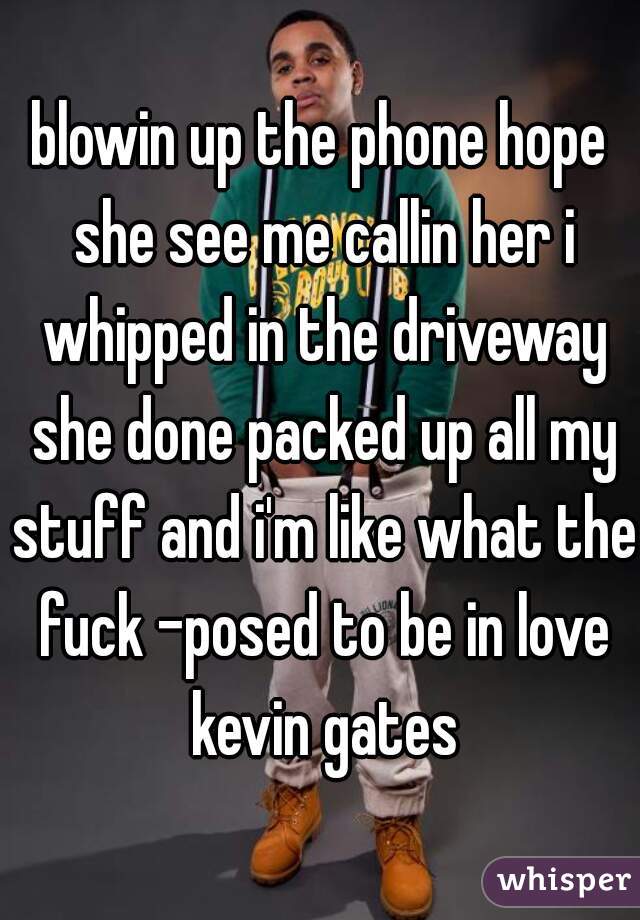 blowin up the phone hope she see me callin her i whipped in the driveway she done packed up all my stuff and i'm like what the fuck -posed to be in love kevin gates