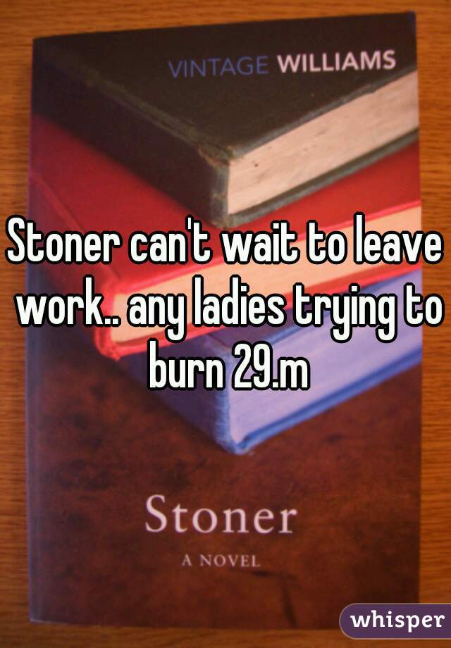 Stoner can't wait to leave work.. any ladies trying to burn 29.m