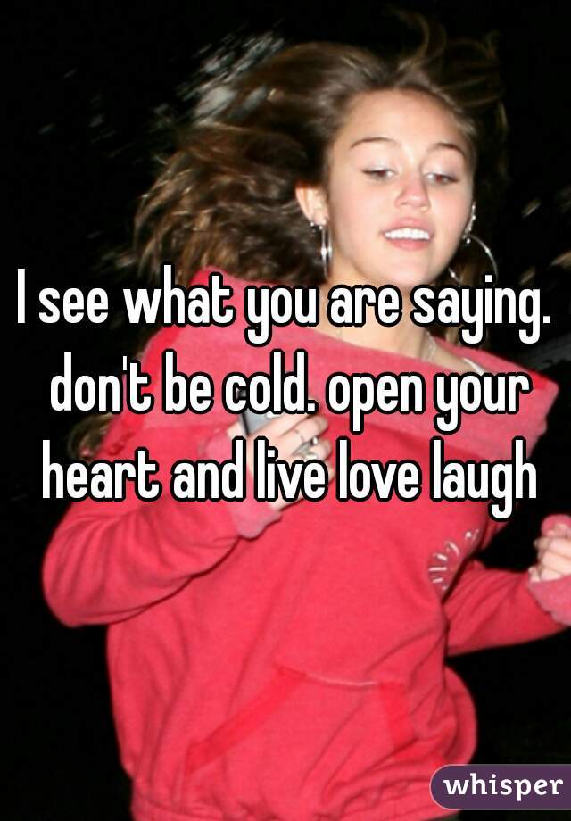I see what you are saying. don't be cold. open your heart and live love laugh