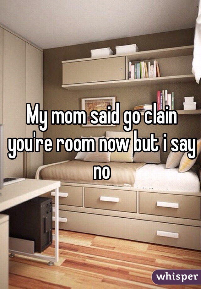 My mom said go clain you're room now but i say no