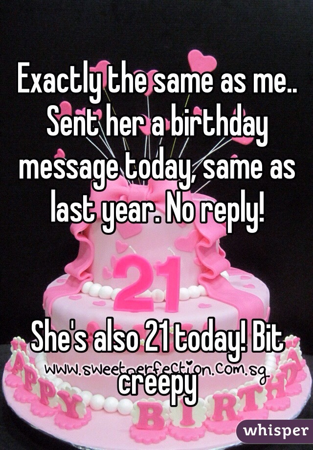 Exactly the same as me.. Sent her a birthday message today, same as last year. No reply! 


She's also 21 today! Bit creepy 
