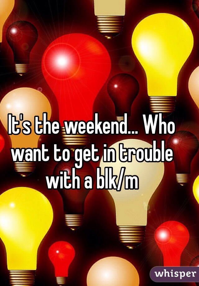 It's the weekend... Who want to get in trouble with a blk/m