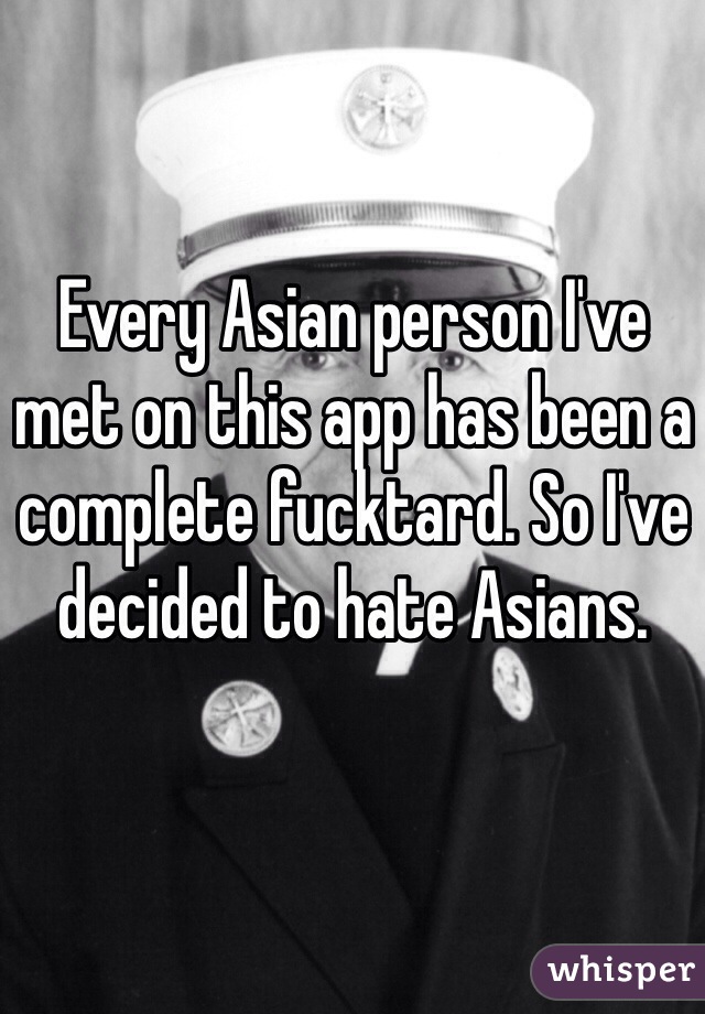 Every Asian person I've met on this app has been a complete fucktard. So I've decided to hate Asians. 