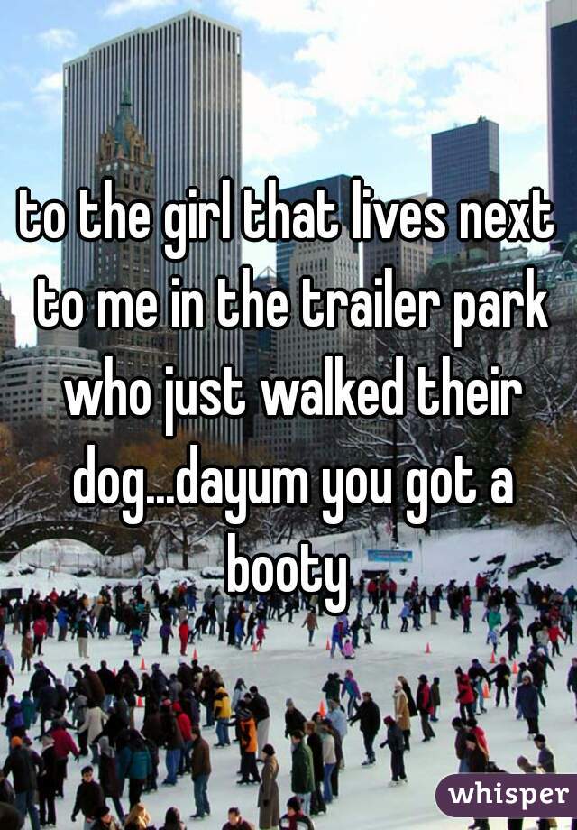 to the girl that lives next to me in the trailer park who just walked their dog...dayum you got a booty 