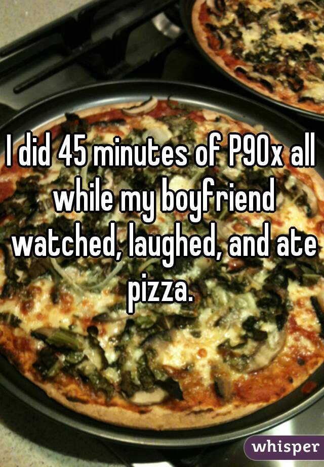 I did 45 minutes of P90x all while my boyfriend watched, laughed, and ate pizza. 