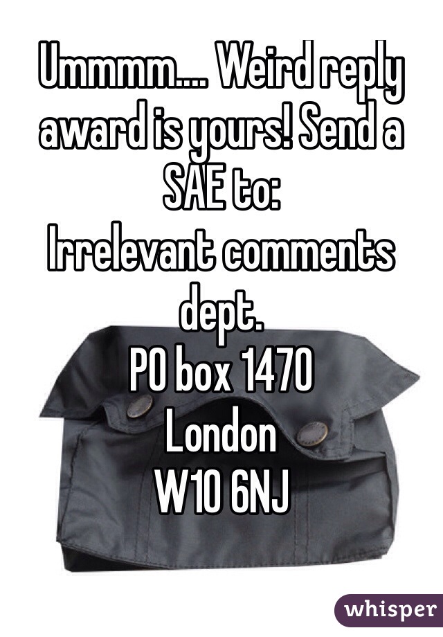 Ummmm.... Weird reply award is yours! Send a SAE to: 
Irrelevant comments dept.
PO box 1470
London
W10 6NJ

