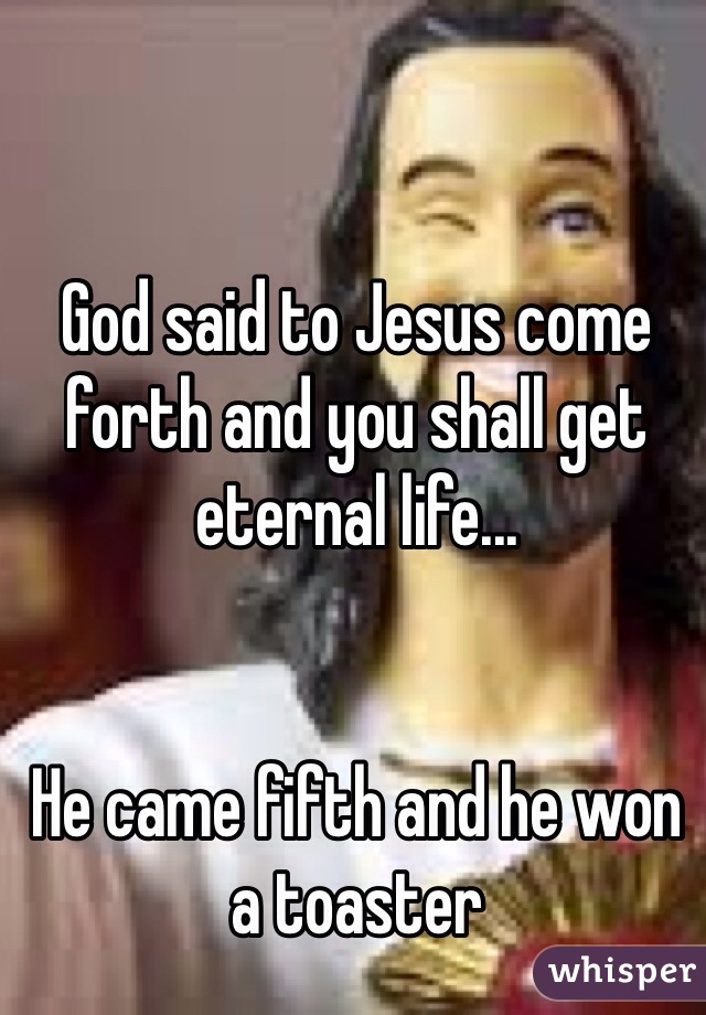 God said to Jesus come forth and you shall get eternal life...


He came fifth and he won a toaster 