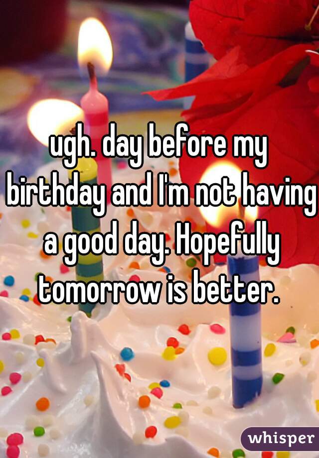 ugh. day before my birthday and I'm not having a good day. Hopefully tomorrow is better. 