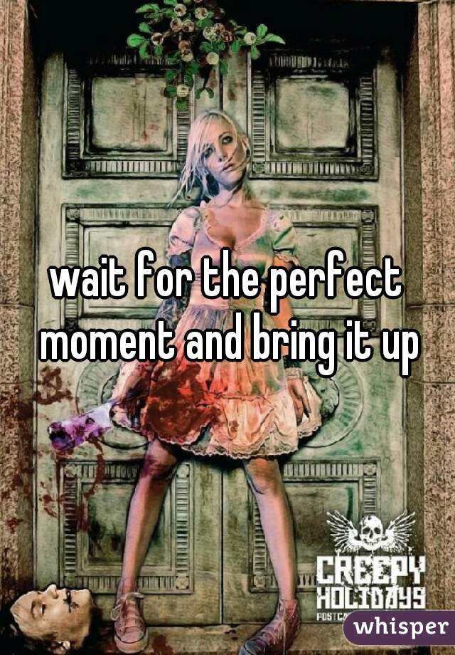 wait for the perfect moment and bring it up