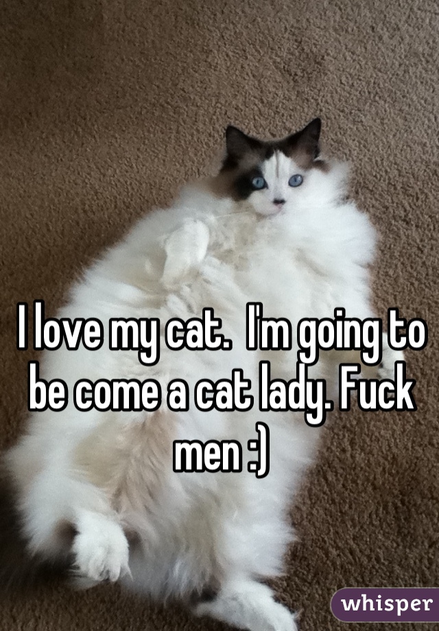 I love my cat.  I'm going to be come a cat lady. Fuck men :)
