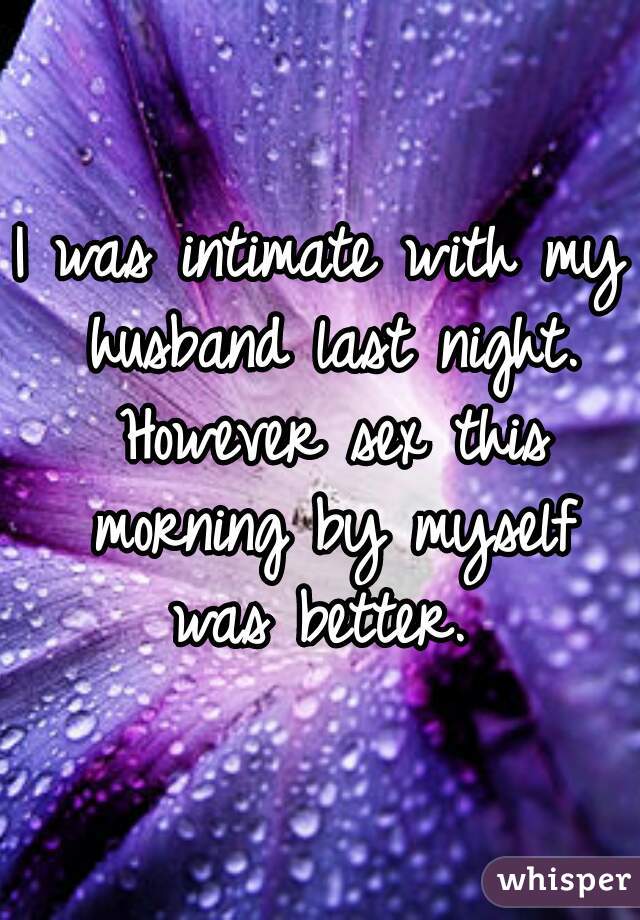 I was intimate with my husband last night. However sex this morning by myself was better. 