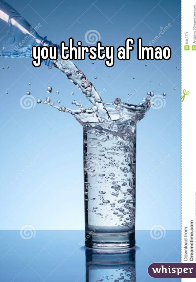you thirsty af lmao
