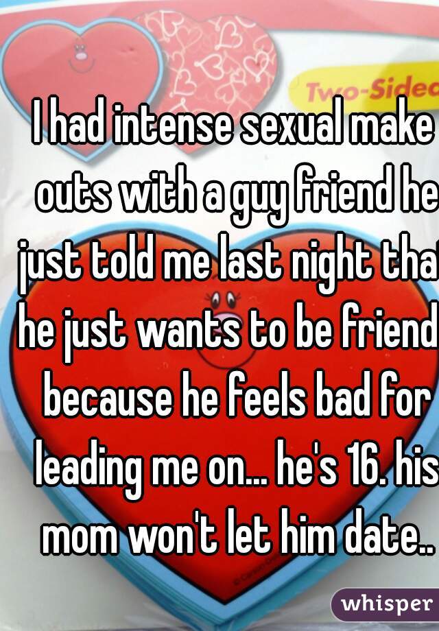 I had intense sexual make outs with a guy friend he just told me last night that he just wants to be friends because he feels bad for leading me on... he's 16. his mom won't let him date..