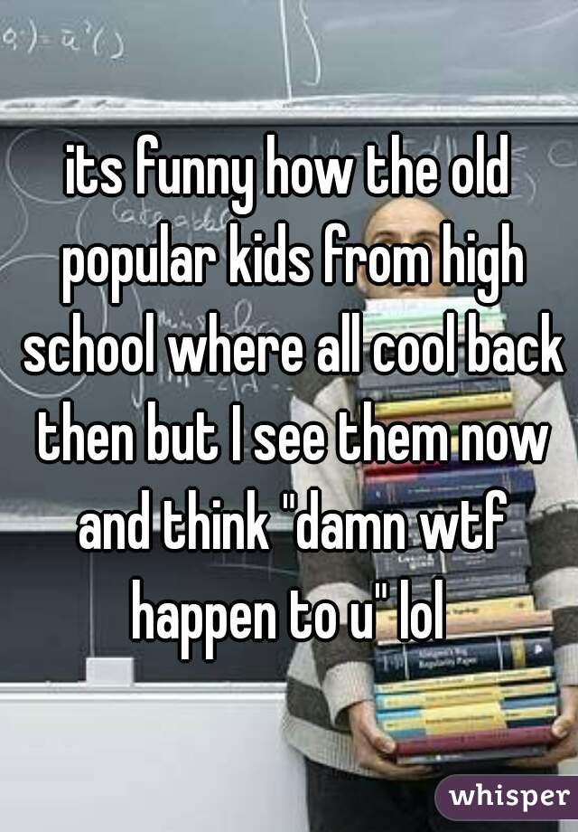 its funny how the old popular kids from high school where all cool back then but I see them now and think "damn wtf happen to u" lol 