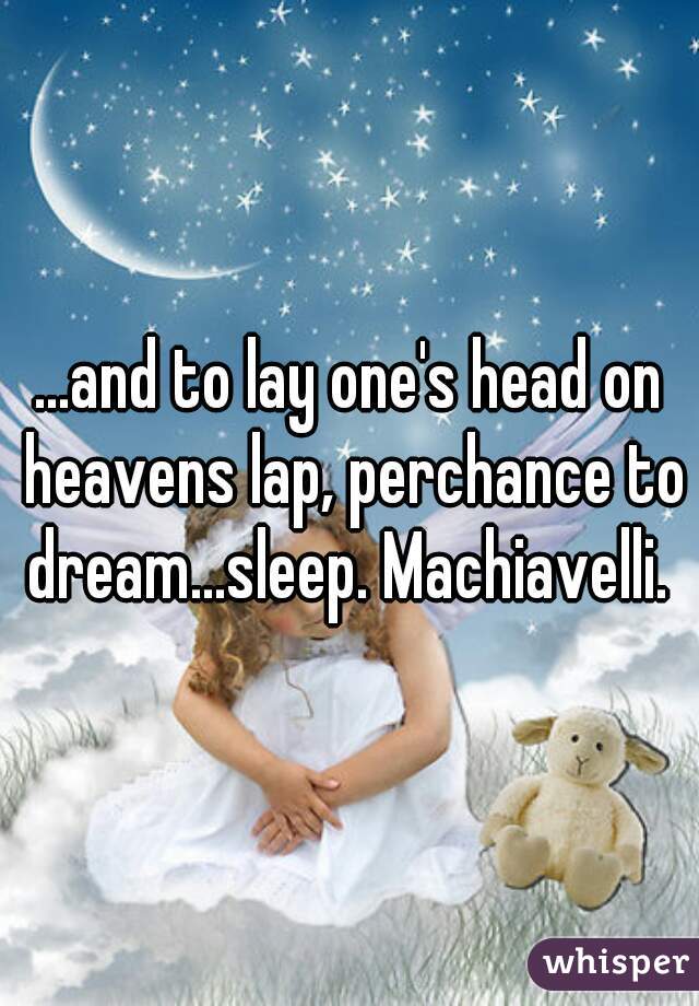 ...and to lay one's head on heavens lap, perchance to dream...sleep. Machiavelli. 