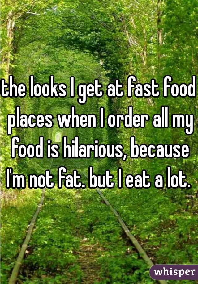 the looks I get at fast food places when I order all my food is hilarious, because I'm not fat. but I eat a lot. 