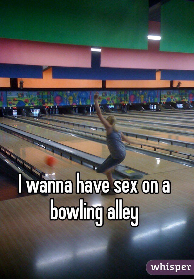 I wanna have sex on a bowling alley