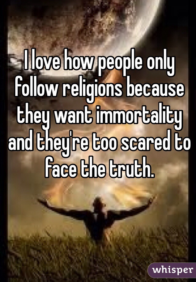 I love how people only follow religions because they want immortality and they're too scared to face the truth.