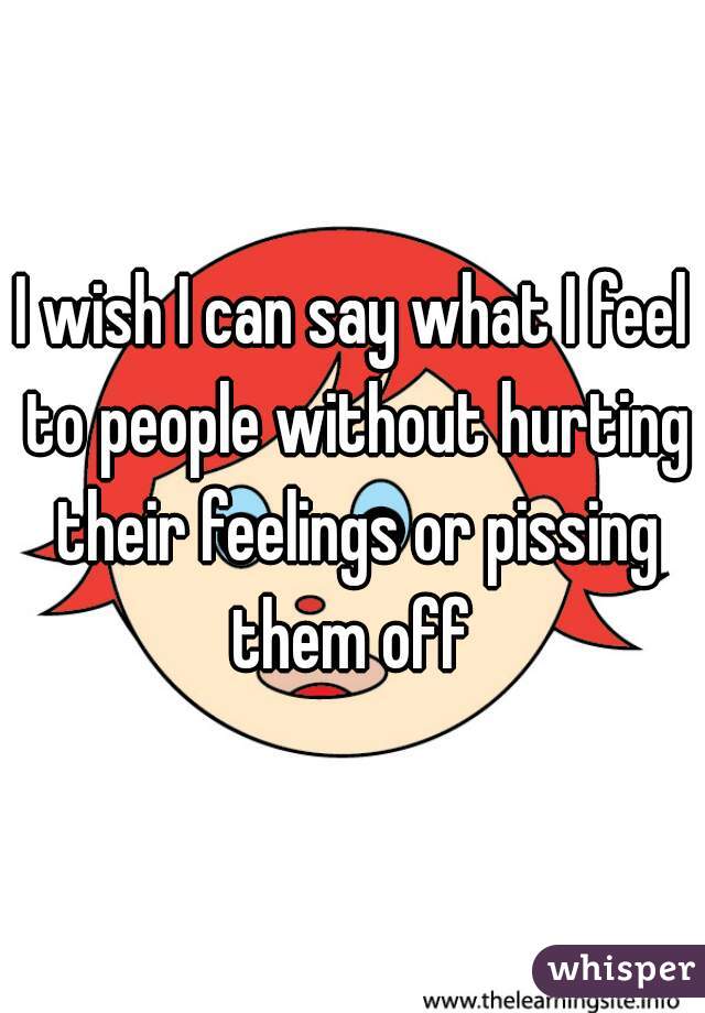 I wish I can say what I feel to people without hurting their feelings or pissing them off 