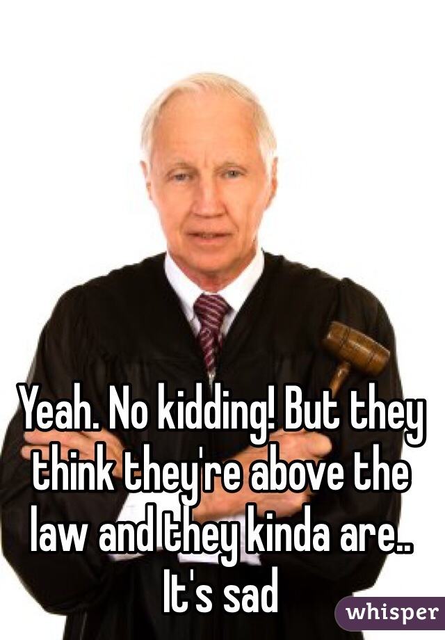 Yeah. No kidding! But they think they're above the law and they kinda are.. It's sad 