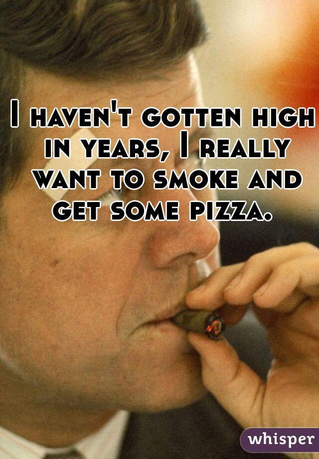 I haven't gotten high in years, I really want to smoke and get some pizza. 