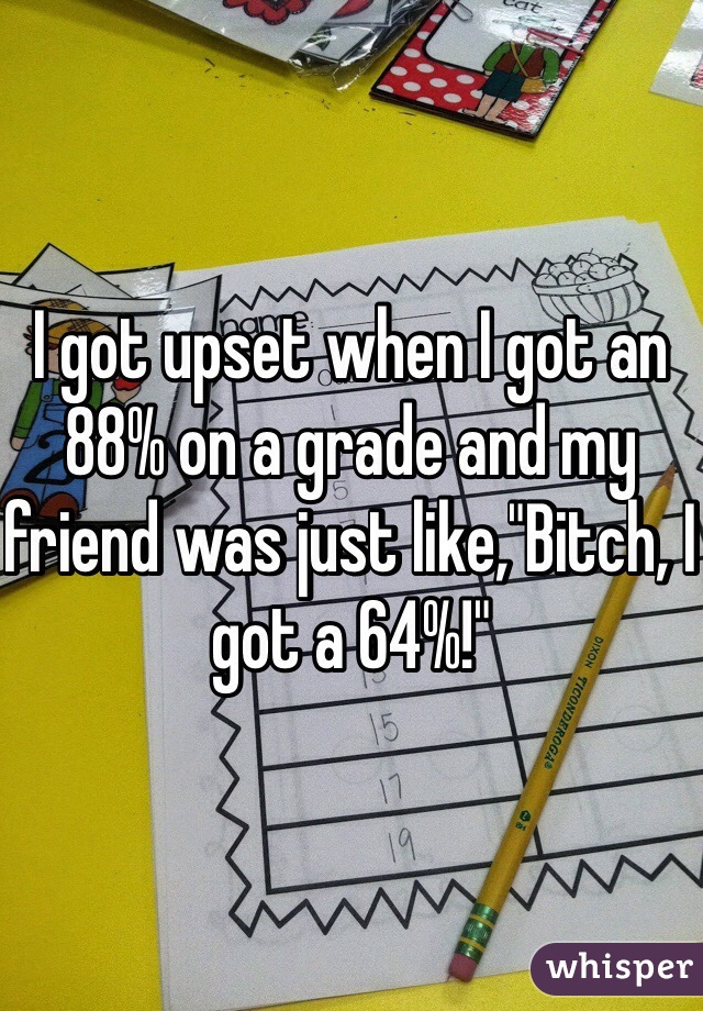 I got upset when I got an 88% on a grade and my friend was just like,"Bitch, I got a 64%!"