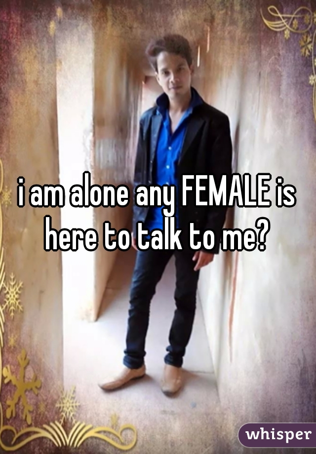 i am alone any FEMALE is here to talk to me? 