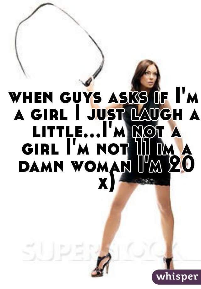 when guys asks if I'm a girl I just laugh a little...I'm not a girl I'm not 11 im a damn woman I'm 20 x)