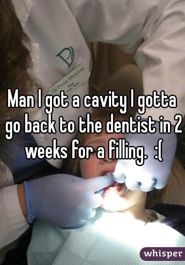 Man I got a cavity I gotta go back to the dentist in 2 weeks for a filling.  :(