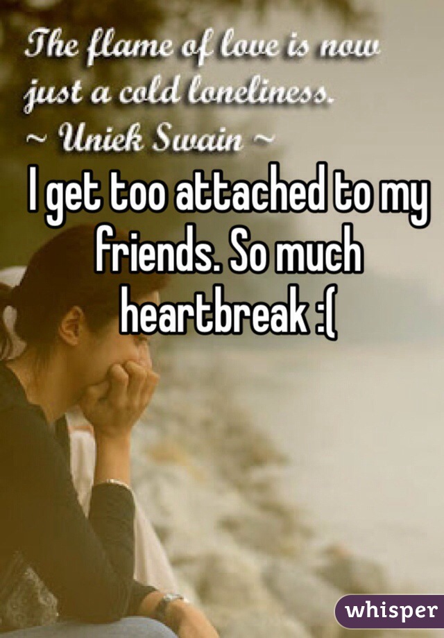 I get too attached to my friends. So much heartbreak :(