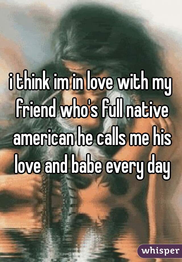 i think im in love with my friend who's full native american he calls me his love and babe every day